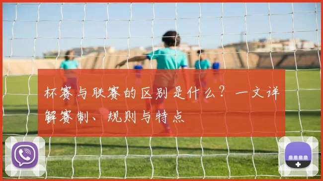 杯赛与联赛的区别是什么？一文详解赛制、规则与特点