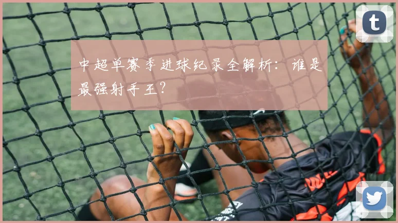 中超单赛季进球纪录全解析:谁是最强射手王?