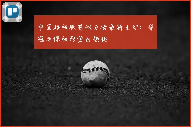 中国超级联赛积分榜最新出炉：争冠与保级形势白热化