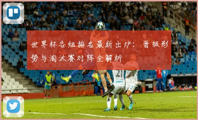 世界杯各组排名最新出炉：晋级形势与淘汰赛对阵全解析