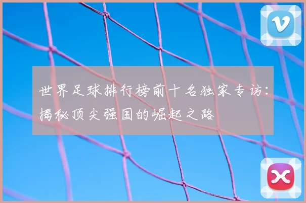 世界足球排行榜前十名独家专访:揭秘顶尖强国的崛起之路