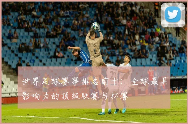 世界足球赛事排名前十:全球最具影响力的顶级联赛与杯赛