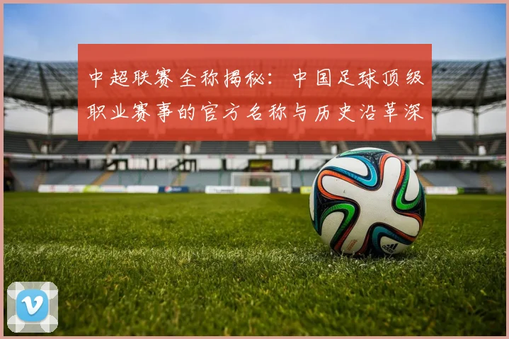 中超联赛全称揭秘：中国足球顶级职业赛事的官方名称与历史沿革深度解析