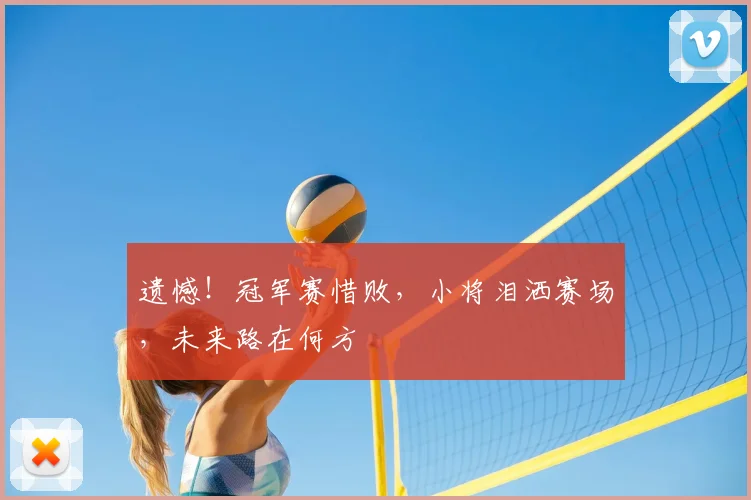 遗憾！冠军赛惜败，小将泪洒赛场，未来路在何方