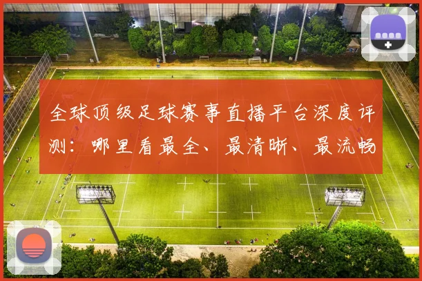 全球顶级足球赛事直播平台深度评测:哪里看最全、最清晰、最流畅?