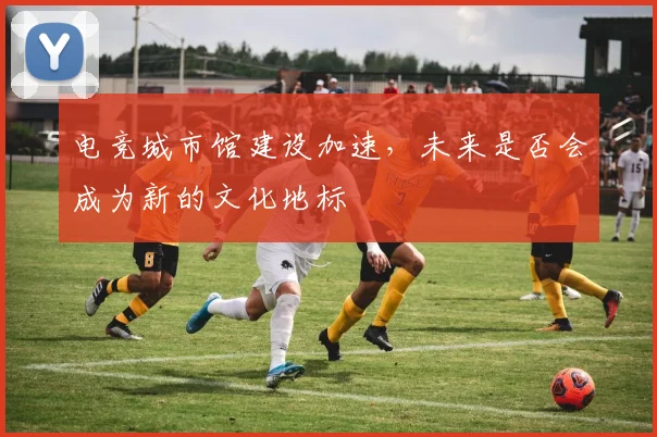 电竞城市馆建设加速,未来是否会成为新的文化地标