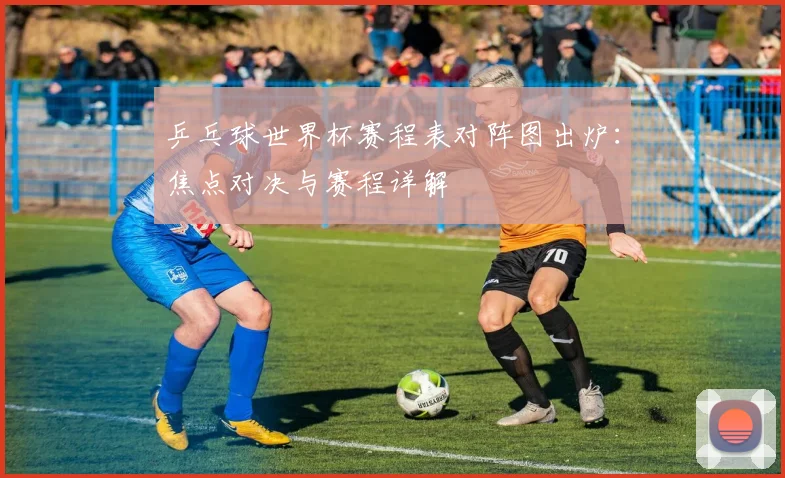 乒乓球世界杯赛程表对阵图出炉:焦点对决与赛程详解