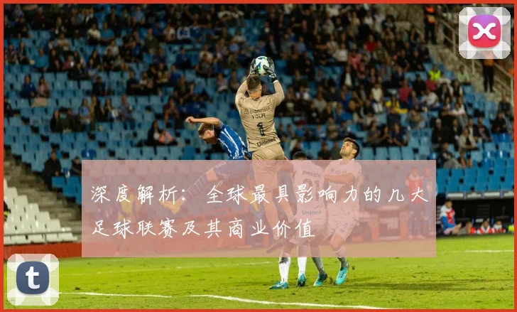 深度解析：全球最具影响力的几大足球联赛及其商业价值