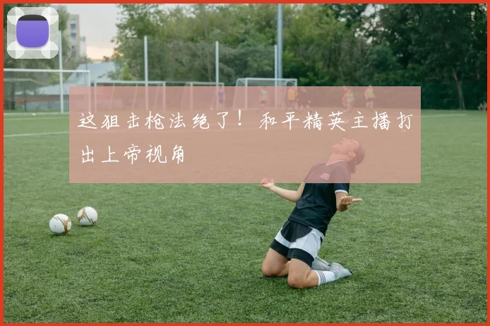 这狙击枪法绝了!和平精英主播打出上帝视角