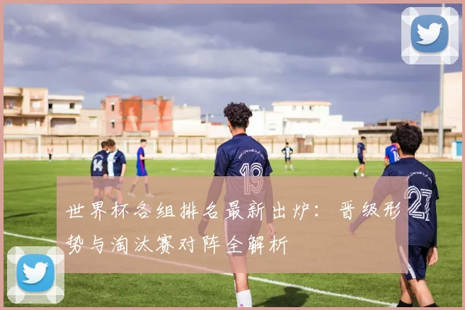 世界杯各组排名最新出炉:晋级形势与淘汰赛对阵全解析