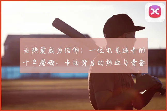 当热爱成为信仰：一位电竞选手的十年磨砺，专访背后的热血与青春