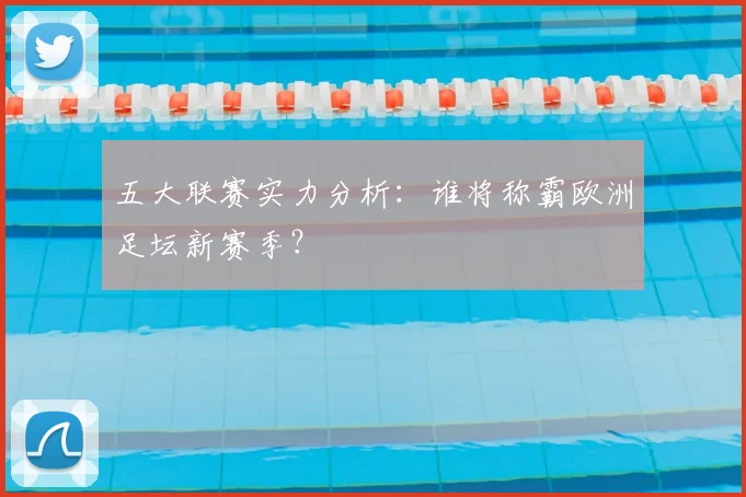 五大联赛实力分析：谁将称霸欧洲足坛新赛季？
