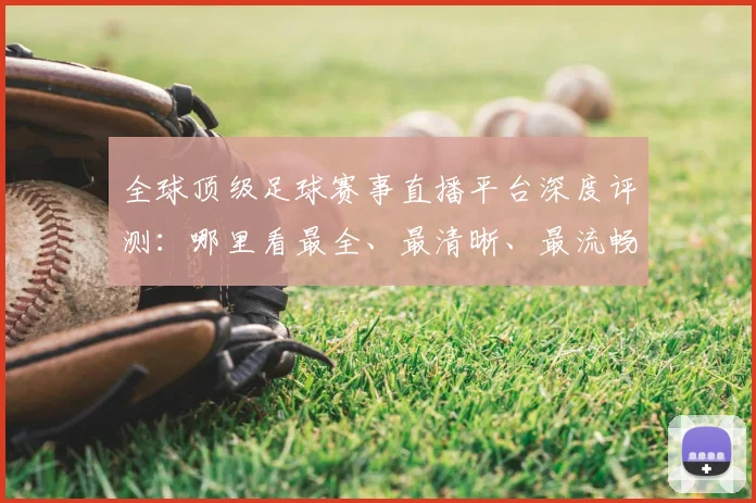 全球顶级足球赛事直播平台深度评测:哪里看最全、最清晰、最流畅?